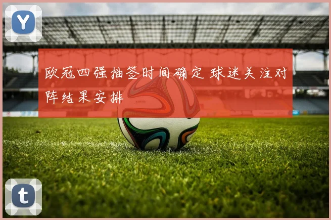 欧冠四强抽签时间确定 球迷关注对阵结果安排