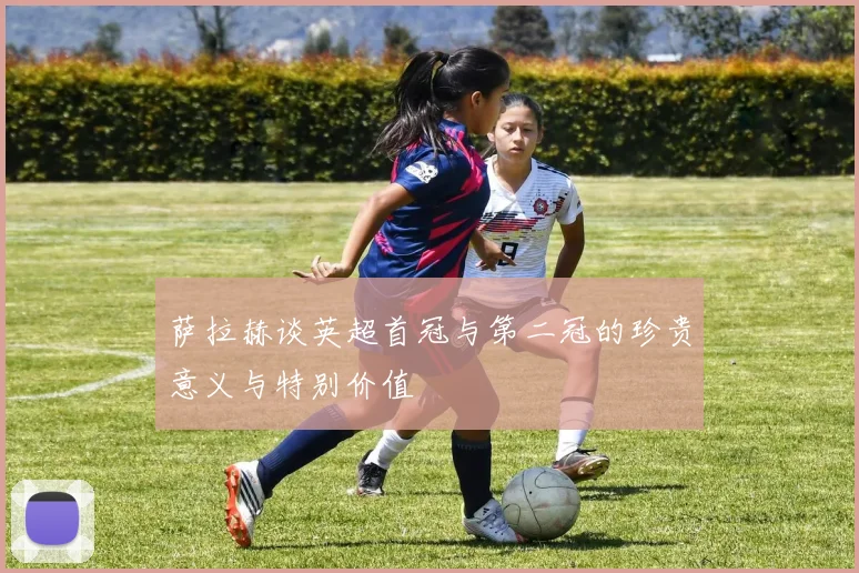 萨拉赫谈英超首冠与第二冠的珍贵意义与特别价值