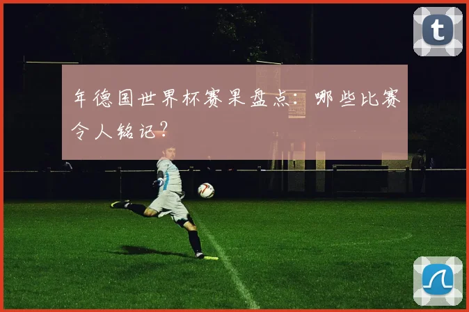 年德国世界杯赛果盘点:哪些比赛令人铭记?