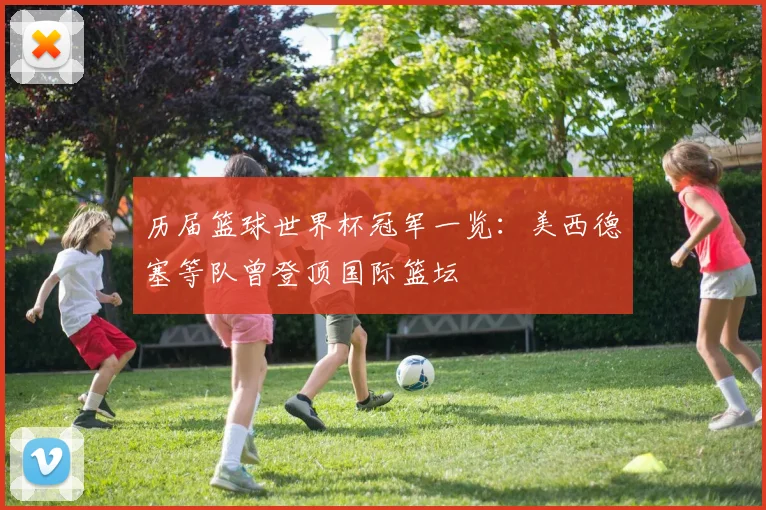 历届篮球世界杯冠军一览:美西德塞等队曾登顶国际篮坛