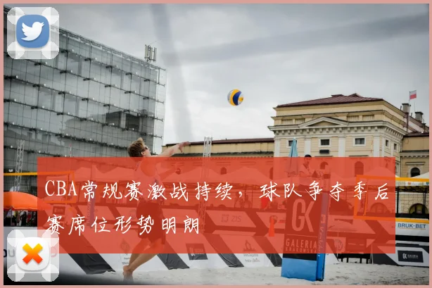 CBA常规赛激战持续,球队争夺季后赛席位形势明朗