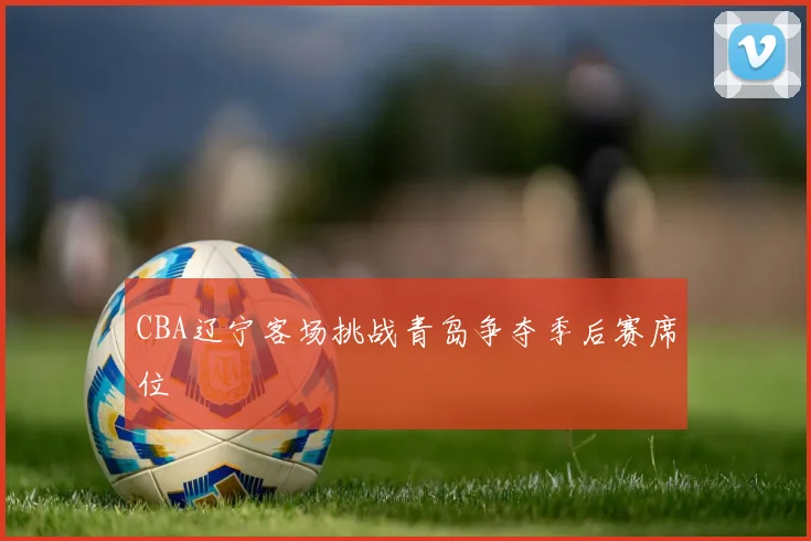 CBA辽宁客场挑战青岛争夺季后赛席位