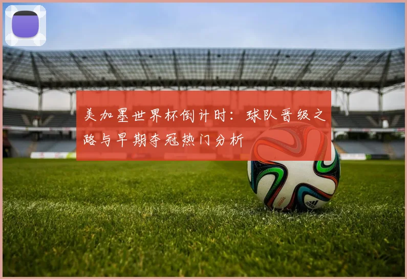 美加墨世界杯倒计时:球队晋级之路与早期夺冠热门分析