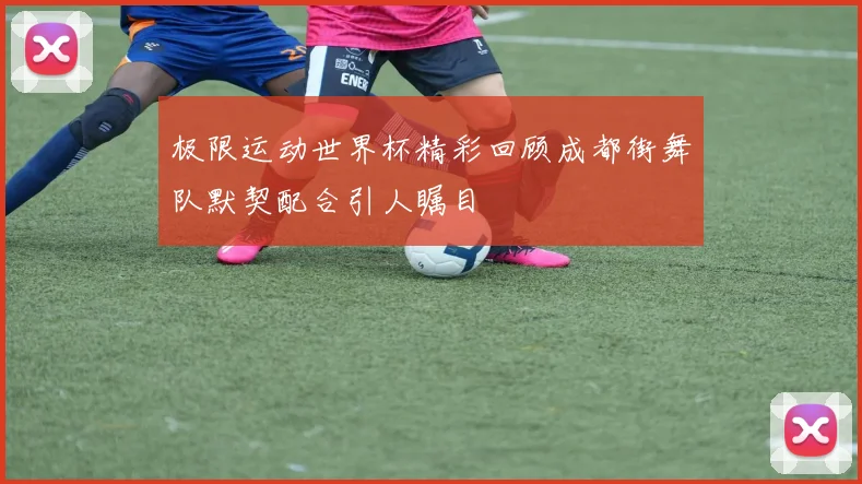 极限运动世界杯精彩回顾成都街舞队默契配合引人瞩目