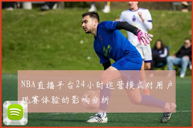 NBA直播平台24小时运营模式对用户观赛体验的影响分析