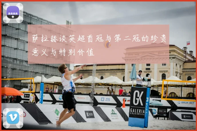 萨拉赫谈英超首冠与第二冠的珍贵意义与特别价值