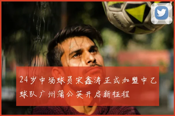 24岁中场球员宋鑫涛正式加盟中乙球队广州蒲公英开启新征程