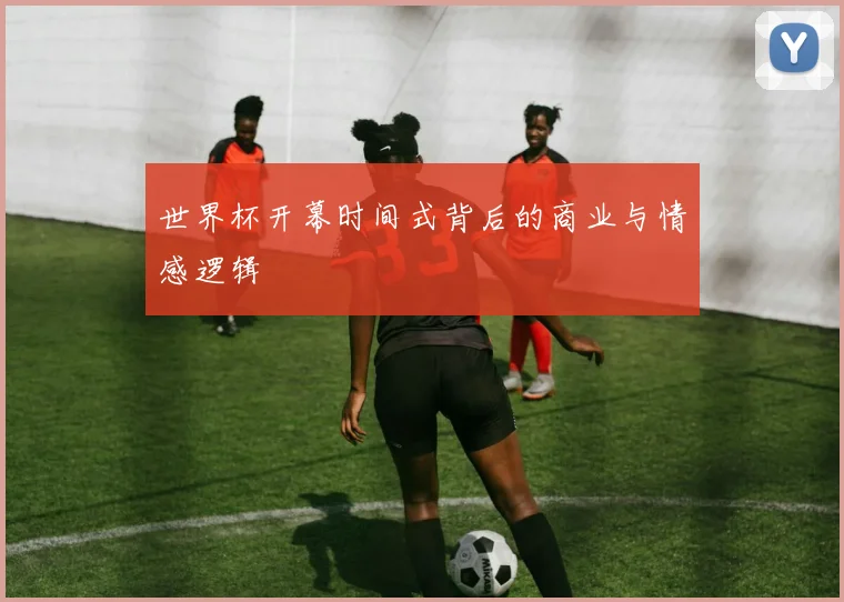 世界杯开幕时间式背后的商业与情感逻辑