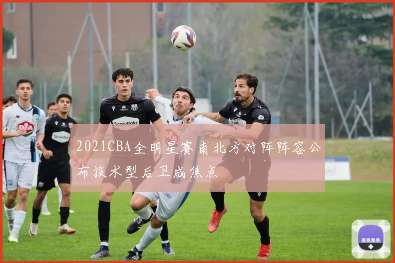 2021CBA全明星赛南北方对阵阵容公布技术型后卫成焦点