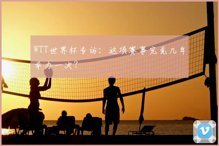 WTT世界杯专访：这项赛事究竟几年举办一次？
