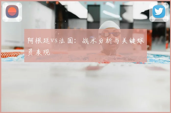 阿根廷vs法国:战术分析与关键球员表现