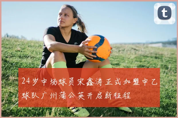 24岁中场球员宋鑫涛正式加盟中乙球队广州蒲公英开启新征程