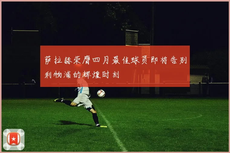 萨拉赫荣膺四月最佳球员即将告别利物浦的辉煌时刻