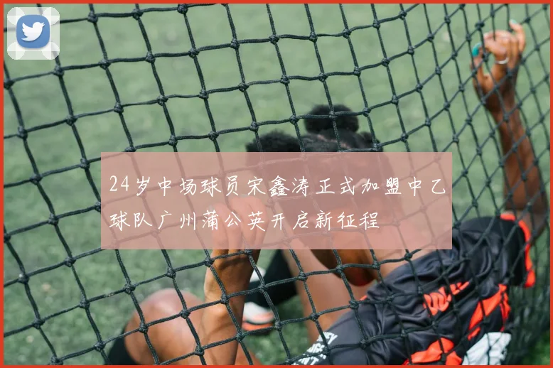 24岁中场球员宋鑫涛正式加盟中乙球队广州蒲公英开启新征程