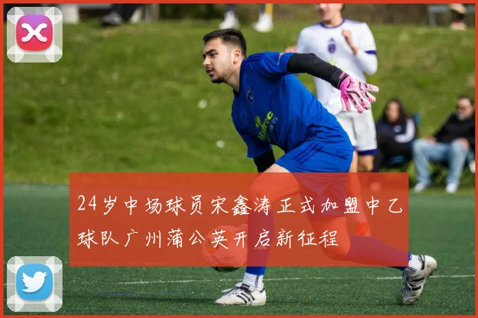24岁中场球员宋鑫涛正式加盟中乙球队广州蒲公英开启新征程
