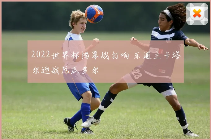 2022世界杯揭幕战打响 东道主卡塔尔迎战厄瓜多尔