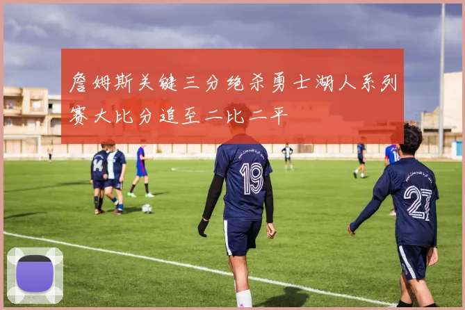 詹姆斯关键三分绝杀勇士湖人系列赛大比分追至二比二平