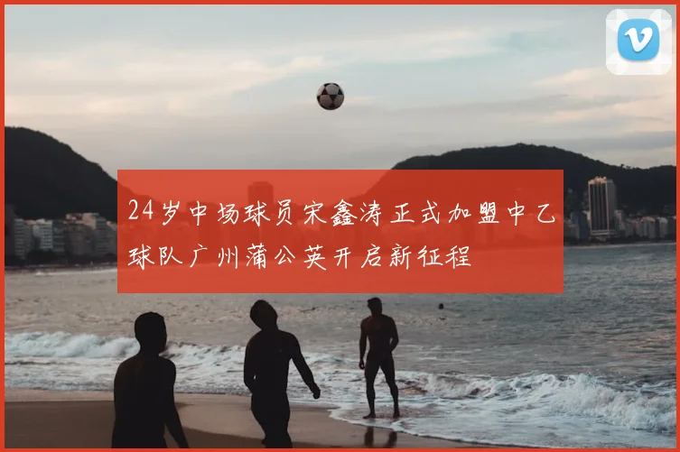 24岁中场球员宋鑫涛正式加盟中乙球队广州蒲公英开启新征程