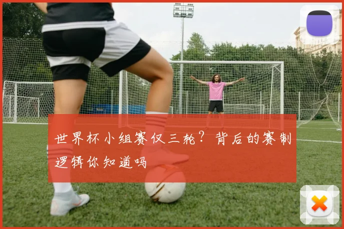 世界杯小组赛仅三轮?背后的赛制逻辑你知道吗