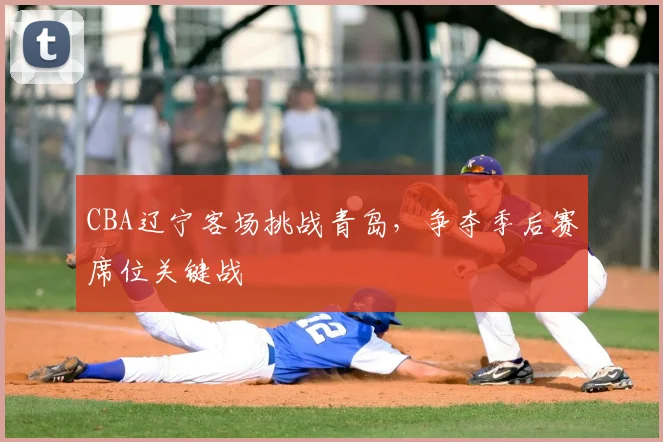 CBA辽宁客场挑战青岛,争夺季后赛席位关键战