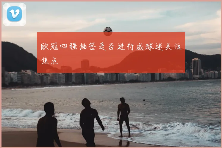 欧冠四强抽签是否进行成球迷关注焦点