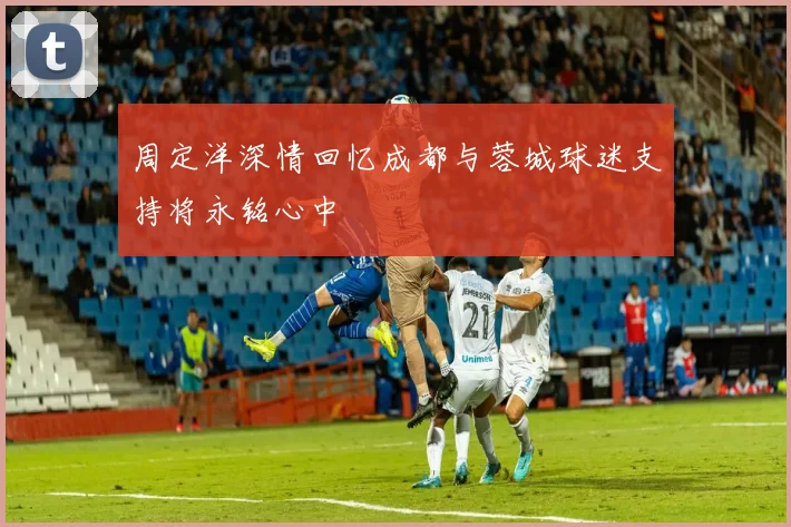 周定洋深情回忆成都与蓉城球迷支持将永铭心中