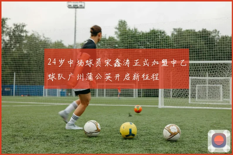 24岁中场球员宋鑫涛正式加盟中乙球队广州蒲公英开启新征程