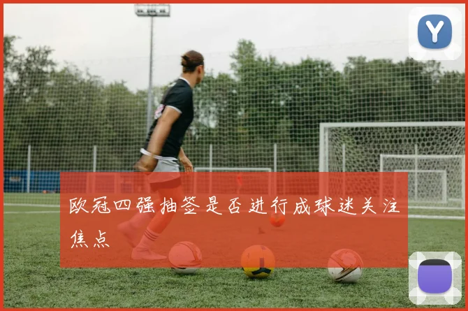 欧冠四强抽签是否进行成球迷关注焦点