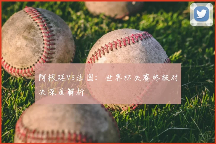 阿根廷vs法国:世界杯决赛终极对决深度解析