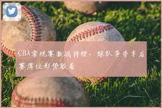 CBA常规赛激战持续,球队争夺季后赛席位形势胶着