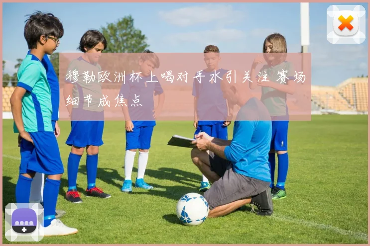 穆勒欧洲杯上喝对手水引关注 赛场细节成焦点