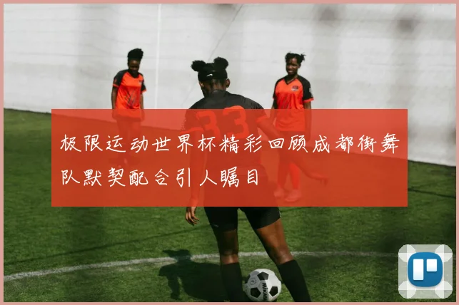 极限运动世界杯精彩回顾成都街舞队默契配合引人瞩目