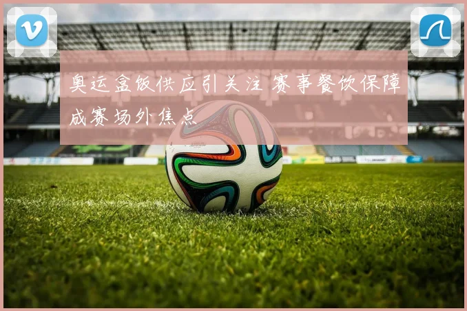 奥运盒饭供应引关注 赛事餐饮保障成赛场外焦点