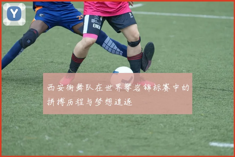 西安街舞队在世界攀岩锦标赛中的拼搏历程与梦想追逐