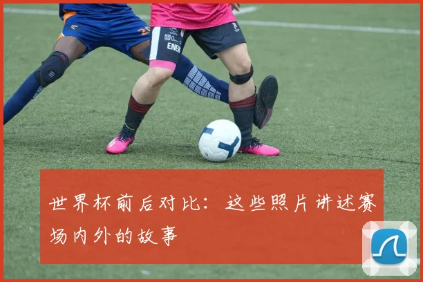 世界杯前后对比：这些照片讲述赛场内外的故事
