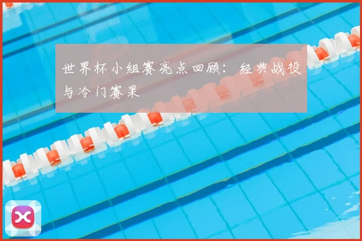 世界杯小组赛亮点回顾：经典战役与冷门赛果