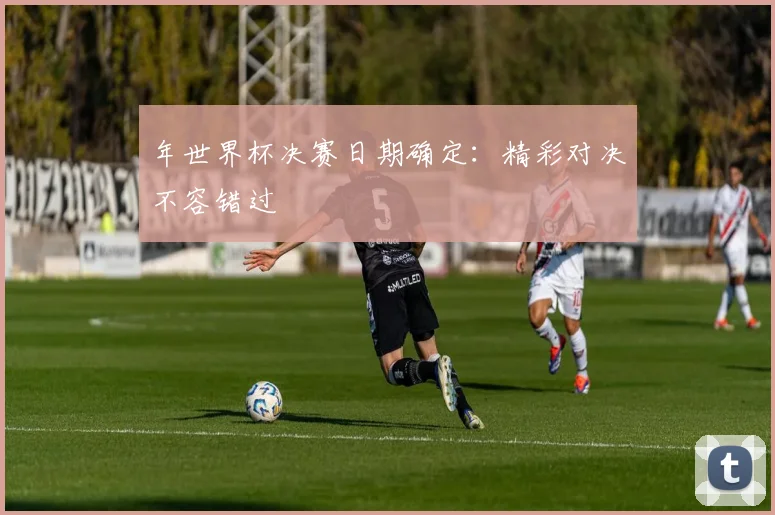 年世界杯决赛日期确定:精彩对决不容错过