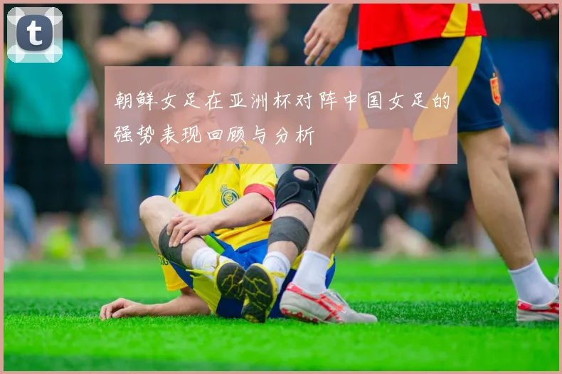 朝鲜女足在亚洲杯对阵中国女足的强势表现回顾与分析