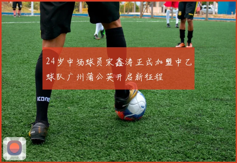 24岁中场球员宋鑫涛正式加盟中乙球队广州蒲公英开启新征程
