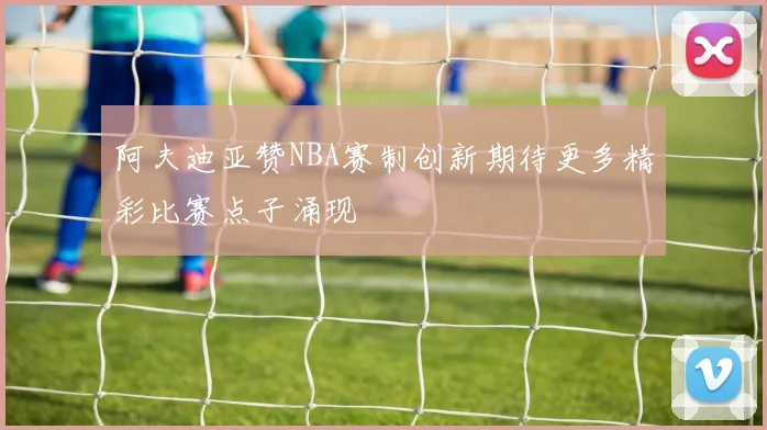 阿夫迪亚赞NBA赛制创新期待更多精彩比赛点子涌现