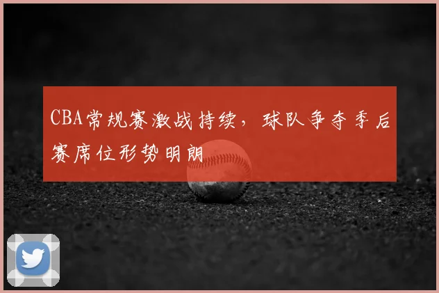 CBA常规赛激战持续,球队争夺季后赛席位形势明朗