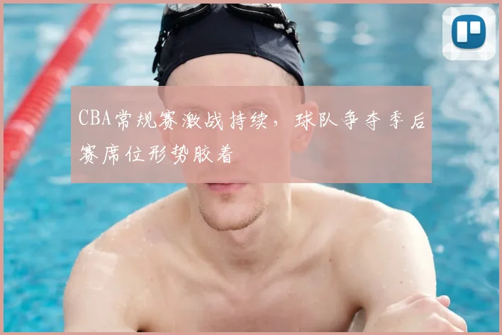 CBA常规赛激战持续，球队争夺季后赛席位形势胶着