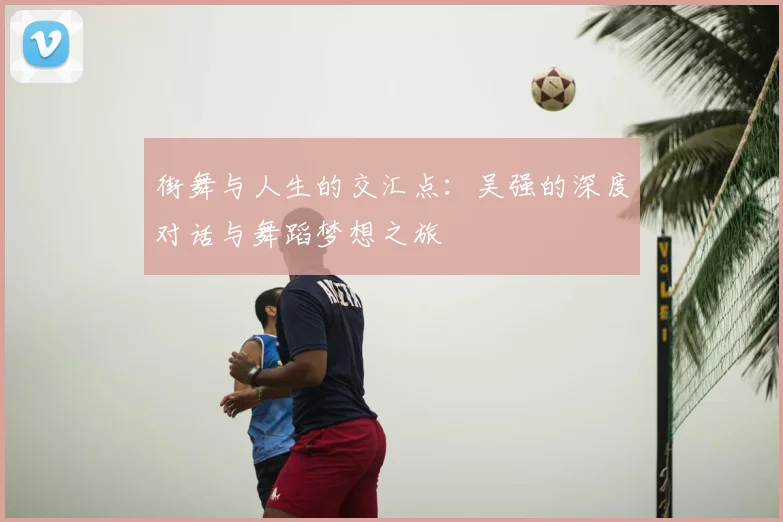街舞与人生的交汇点：吴强的深度对话与舞蹈梦想之旅